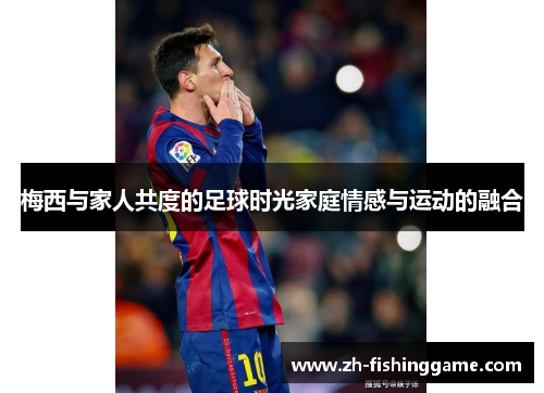 梅西与家人共度的足球时光家庭情感与运动的融合 梅西与家人共度的足球时光家庭情感与运动的融合