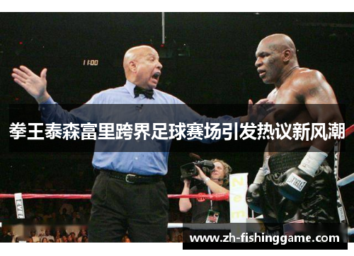 拳王泰森富里跨界足球赛场引发热议新风潮